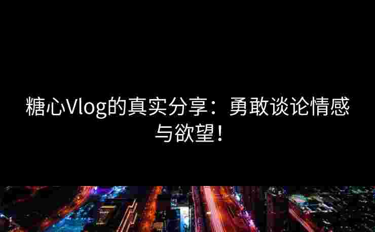 糖心Vlog的真实分享：勇敢谈论情感与欲望！