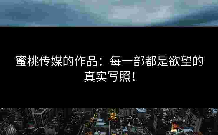 蜜桃传媒的作品：每一部都是欲望的真实写照！
