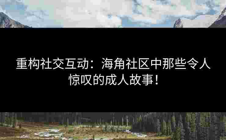 重构社交互动：海角社区中那些令人惊叹的成人故事！